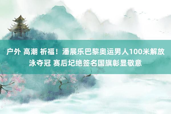 户外 高潮 祈福！潘展乐巴黎奥运男人100米解放泳夺冠 赛后圮绝签名国旗彰显敬意