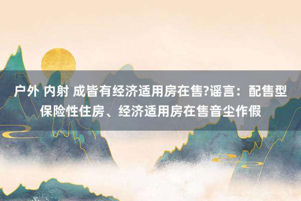 户外 内射 成皆有经济适用房在售?谣言：配售型保险性住房、经济适用房在售音尘作假