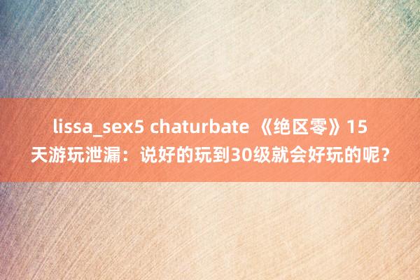 lissa_sex5 chaturbate 《绝区零》15天游玩泄漏：说好的玩到30级就会好玩的呢？