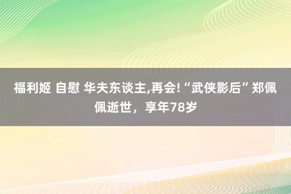 福利姬 自慰 华夫东谈主，再会!“武侠影后”郑佩佩逝世，享年78岁