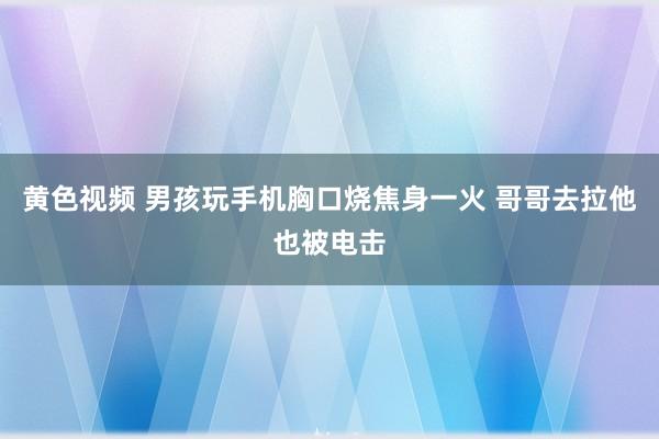 黄色视频 男孩玩手机胸口烧焦身一火 哥哥去拉他也被电击