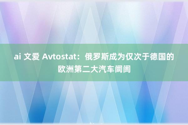 ai 文爱 Avtostat：俄罗斯成为仅次于德国的欧洲第二大汽车阛阓