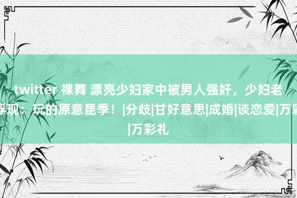 twitter 裸舞 漂亮少妇家中被男人强奸，少妇老公浮现：玩的原意昆季！|分歧|甘好意思|成婚|谈恋爱|万彩礼