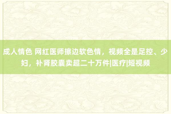 成人情色 网红医师擦边软色情，视频全是足控、少妇，补肾胶囊卖超二十万件|医疗|短视频