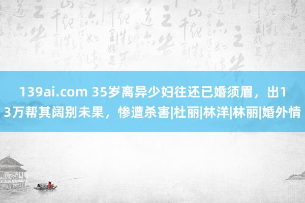 139ai.com 35岁离异少妇往还已婚须眉，出13万帮其阔别未果，惨遭杀害|杜丽|林洋|林丽|婚外情