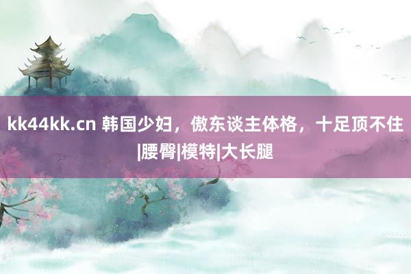 kk44kk.cn 韩国少妇，傲东谈主体格，十足顶不住|腰臀|模特|大长腿