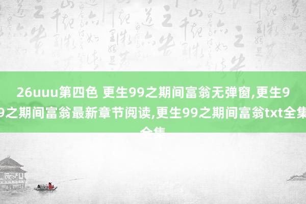 26uuu第四色 更生99之期间富翁无弹窗，更生99之期间富翁最新章节阅读，更生99之期间富翁txt全集