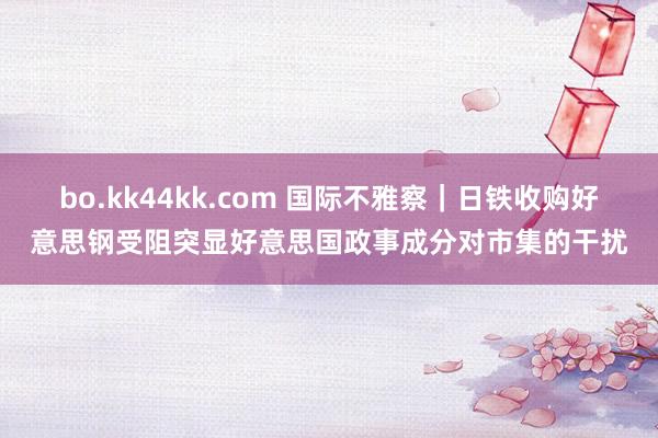 bo.kk44kk.com 国际不雅察｜日铁收购好意思钢受阻突显好意思国政事成分对市集的干扰