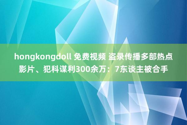 hongkongdoll 免费视频 盗录传播多部热点影片、犯科谋利300余万：7东谈主被合手