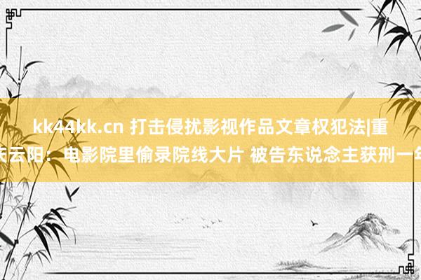 kk44kk.cn 打击侵扰影视作品文章权犯法|重庆云阳：电影院里偷录院线大片 被告东说念主获刑一年