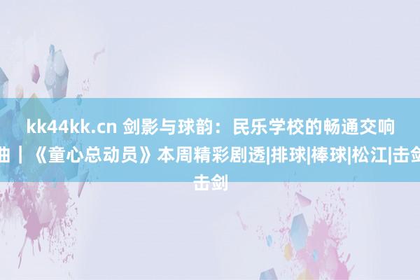 kk44kk.cn 剑影与球韵：民乐学校的畅通交响曲｜《童心总动员》本周精彩剧透|排球|棒球|松江|击剑