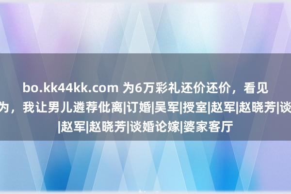 bo.kk44kk.com 为6万彩礼还价还价，看见准半子的一个作为，我让男儿遴荐仳离|订婚|吴军|授室|赵军|赵晓芳|谈婚论嫁|婆家客厅